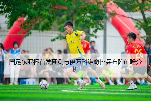 国足东亚杯首发预测与伊万科维奇排兵布阵前瞻分析
